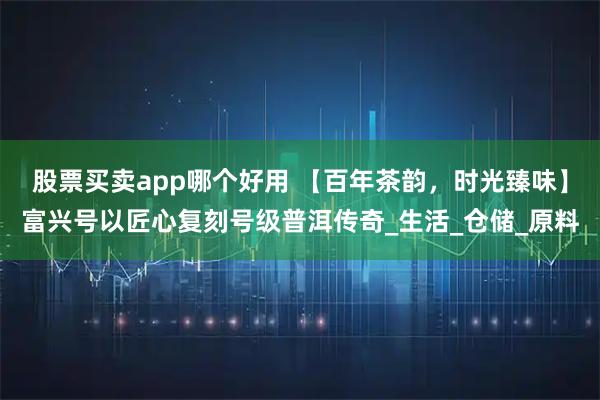 股票买卖app哪个好用 【百年茶韵，时光臻味】富兴号以匠心复刻号级普洱传奇_生活_仓储_原料