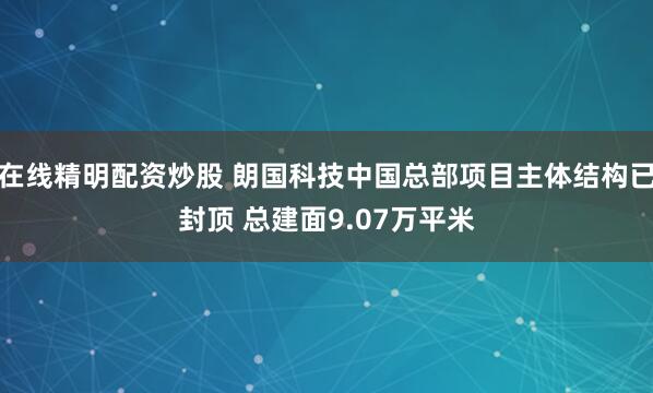 在线精明配资炒股 朗国科技中国总部项目主体结构已封顶 总建面9.07万平米