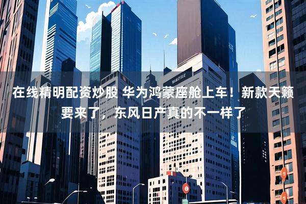 在线精明配资炒股 华为鸿蒙座舱上车！新款天籁要来了，东风日产真的不一样了