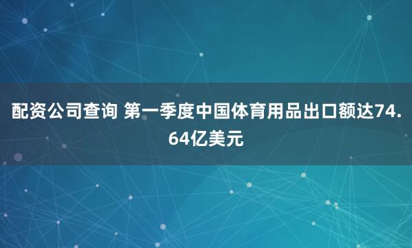 配资公司查询 第一季度中国体育用品出口额达74.64亿美元