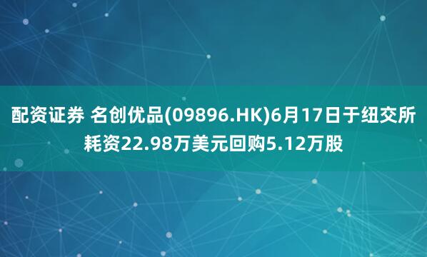 配资证券 名创优品(09896.HK)6月17日于纽交所耗资22.98万美元回购5.12万股