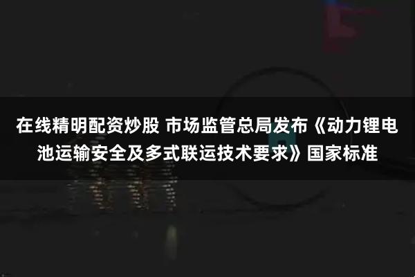 在线精明配资炒股 市场监管总局发布《动力锂电池运输安全及多式联运技术要求》国家标准